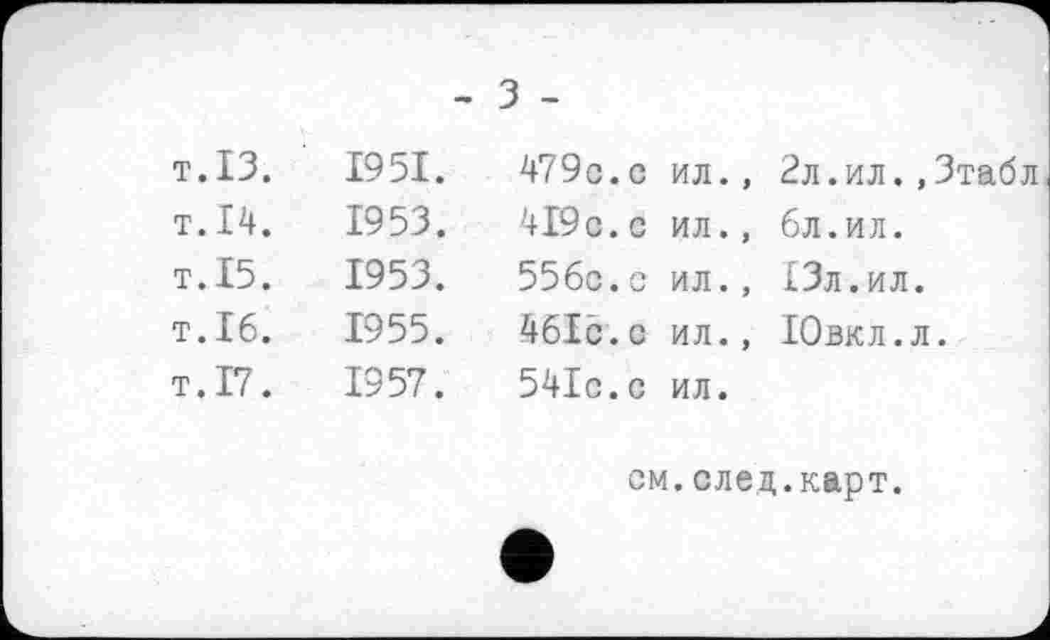 ﻿- З -
т. ІЗ.	1951.	479с. с	ил., 2л.ил.,3табл
т. 14.	1953.	419с. с	ил., бл.ил.
т. 15.	1953.	556с.с	ил., 13л.ил.
Т.І6.	1955.	461с.с	ил., Ювкл.л.
т.17.	1957.	541с.с	ил.
см.след.карт.